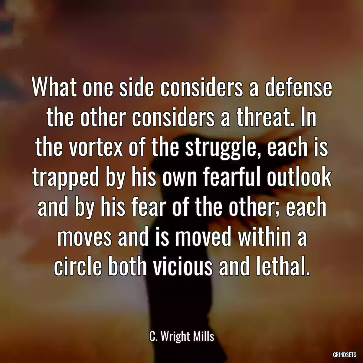 What one side considers a defense the other considers a threat. In the vortex of the struggle, each is trapped by his own fearful outlook and by his fear of the other; each moves and is moved within a circle both vicious and lethal.