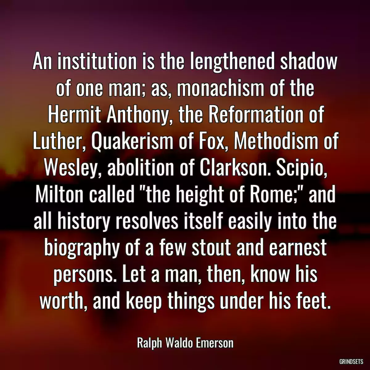 An institution is the lengthened shadow of one man; as, monachism of the Hermit Anthony, the Reformation of Luther, Quakerism of Fox, Methodism of Wesley, abolition of Clarkson. Scipio, Milton called \