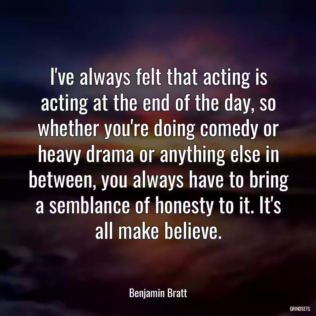 I\'ve always felt that acting is acting at the end of the day, so whether you\'re doing comedy or heavy drama or anything else in between, you always have to bring a semblance of honesty to it. It\'s all make believe.