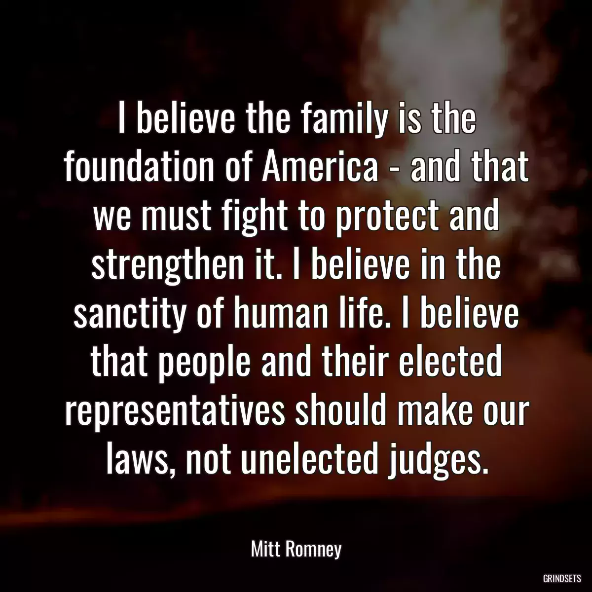 I believe the family is the foundation of America - and that we must fight to protect and strengthen it. I believe in the sanctity of human life. I believe that people and their elected representatives should make our laws, not unelected judges.