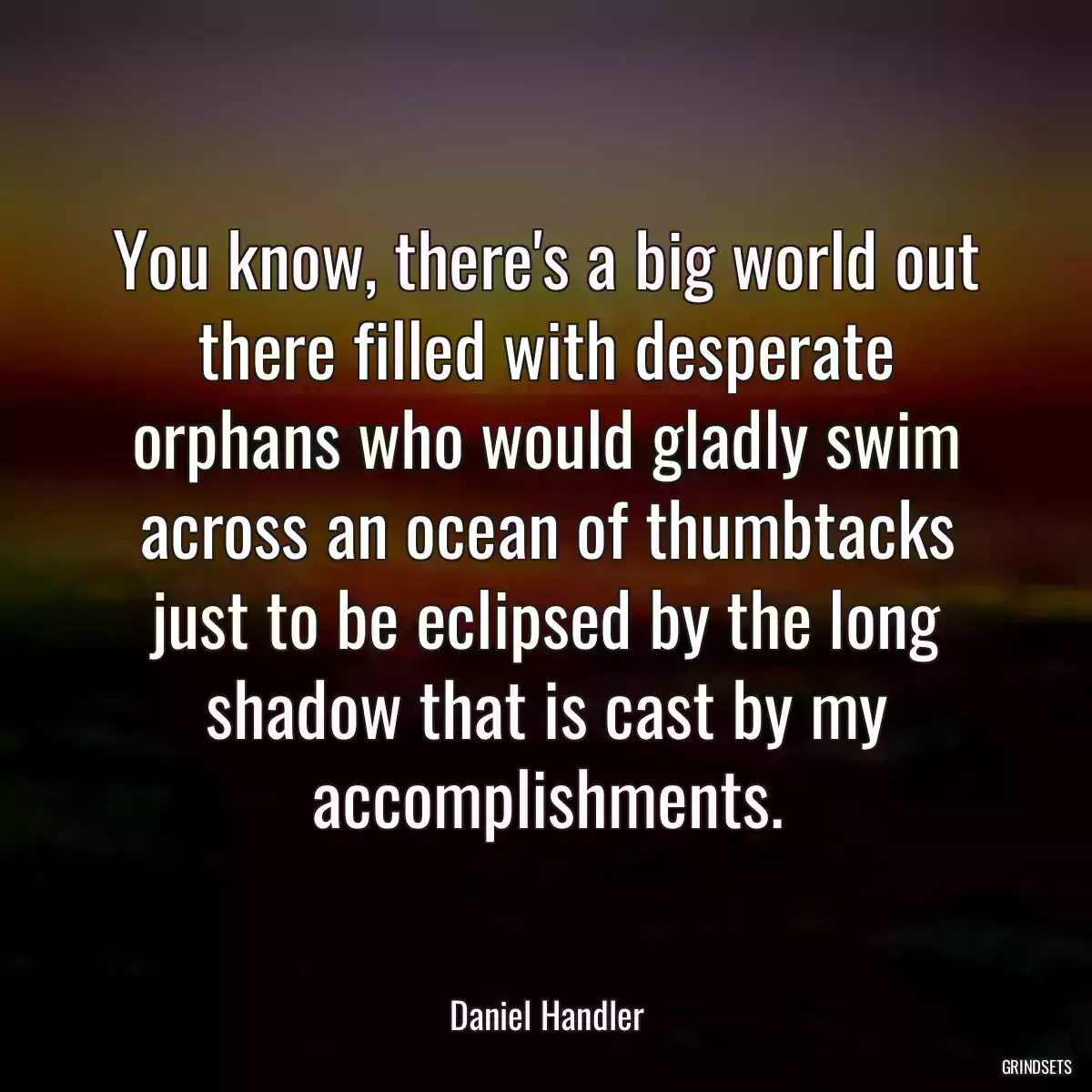 You know, there\'s a big world out there filled with desperate orphans who would gladly swim across an ocean of thumbtacks just to be eclipsed by the long shadow that is cast by my accomplishments.