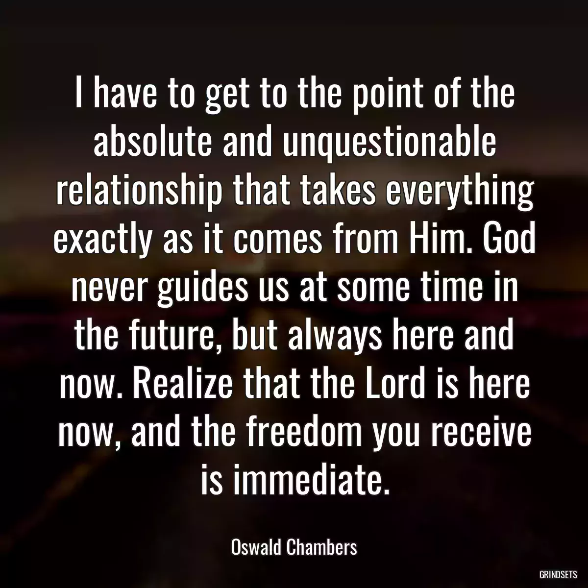 I have to get to the point of the absolute and unquestionable relationship that takes everything exactly as it comes from Him. God never guides us at some time in the future, but always here and now. Realize that the Lord is here now, and the freedom you receive is immediate.