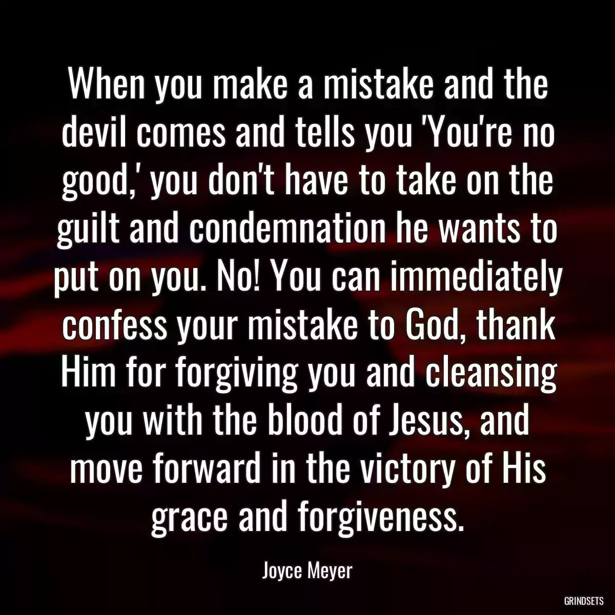 When you make a mistake and the devil comes and tells you \'You\'re no good,\' you don\'t have to take on the guilt and condemnation he wants to put on you. No! You can immediately confess your mistake to God, thank Him for forgiving you and cleansing you with the blood of Jesus, and move forward in the victory of His grace and forgiveness.