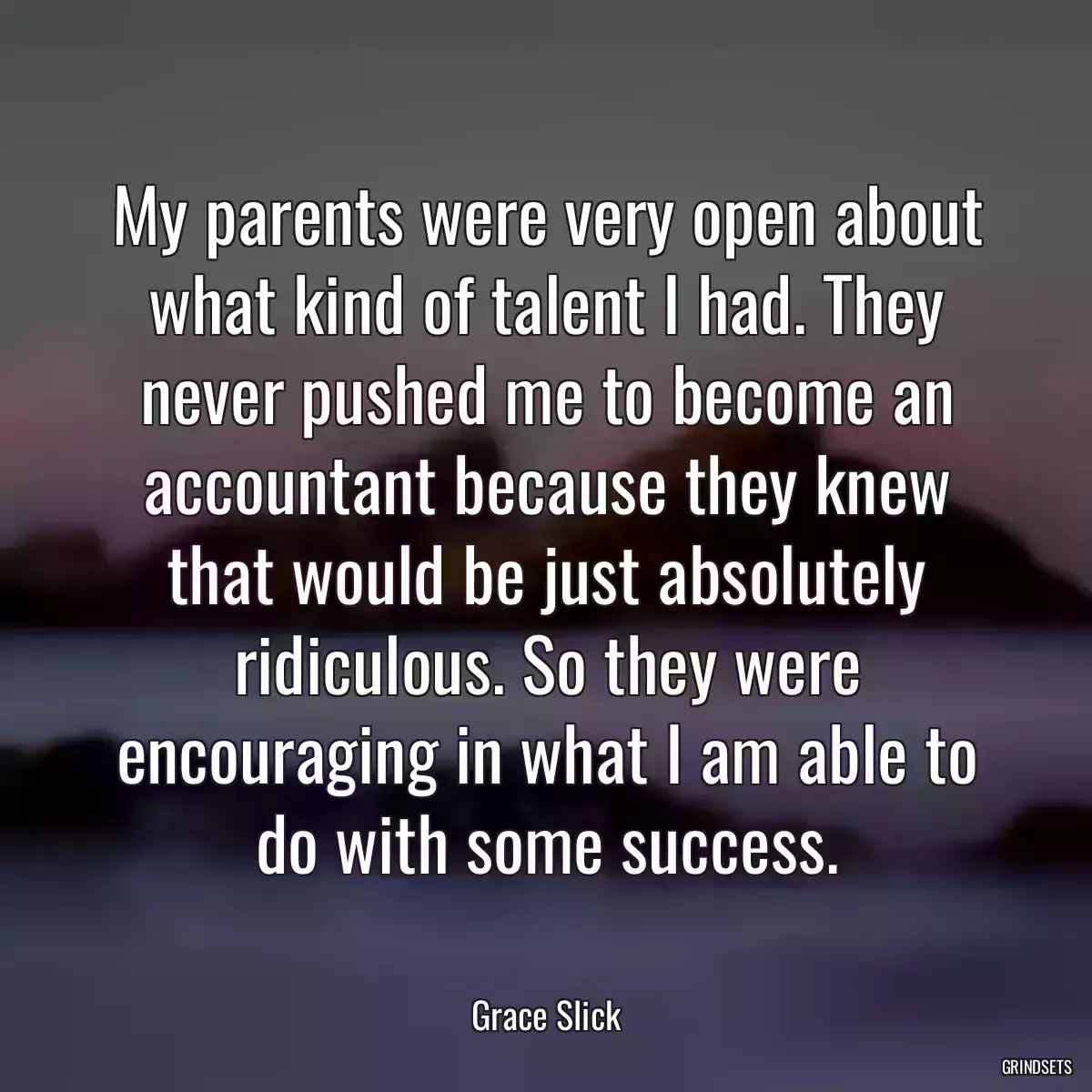 My parents were very open about what kind of talent I had. They never pushed me to become an accountant because they knew that would be just absolutely ridiculous. So they were encouraging in what I am able to do with some success.