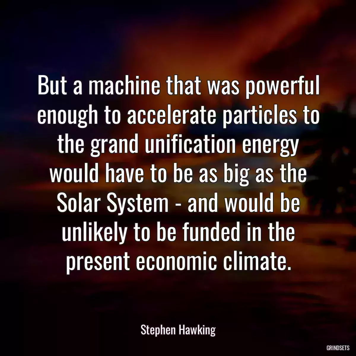 But a machine that was powerful enough to accelerate particles to the grand unification energy would have to be as big as the Solar System - and would be unlikely to be funded in the present economic climate.