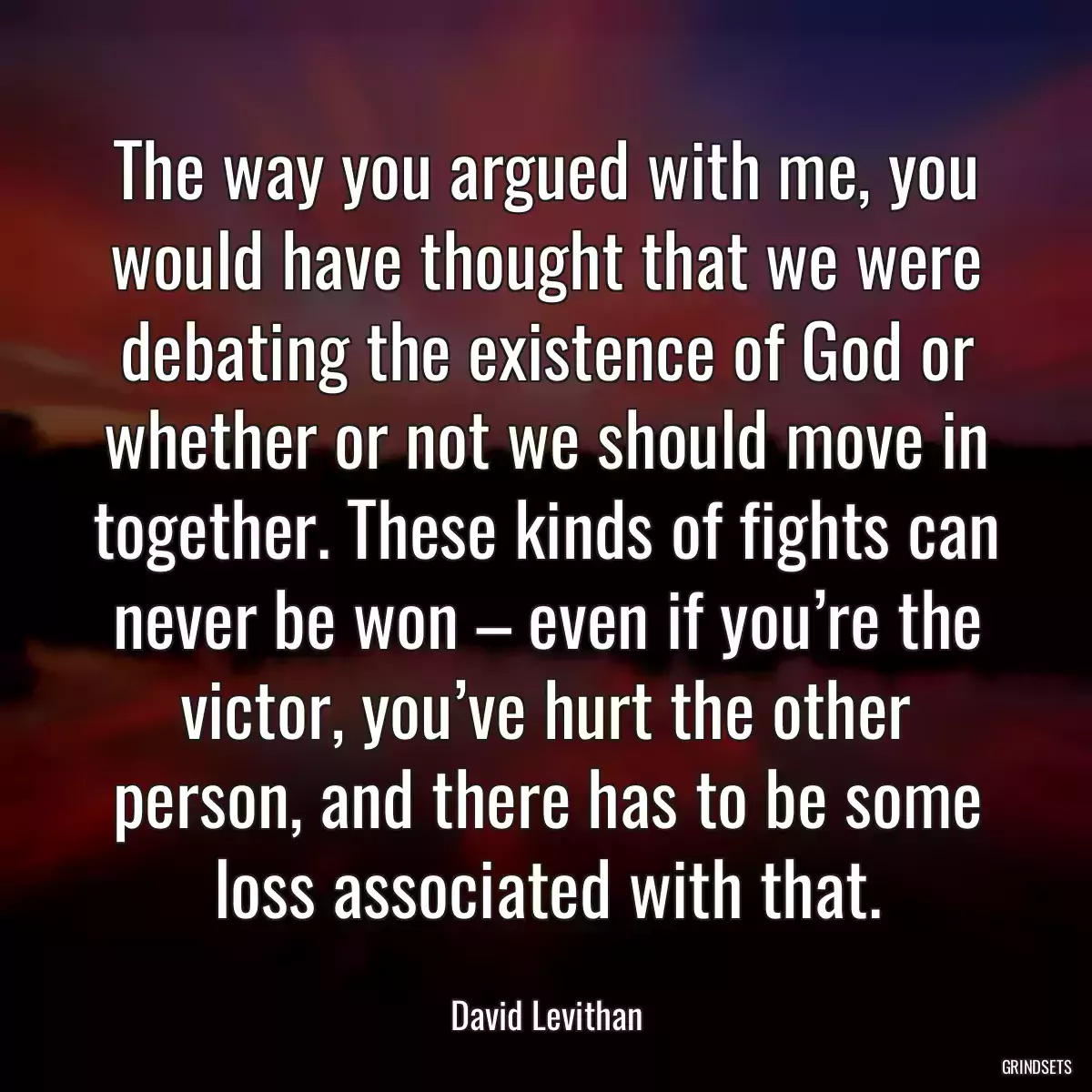 The way you argued with me, you would have thought that we were debating the existence of God or whether or not we should move in together. These kinds of fights can never be won – even if you’re the victor, you’ve hurt the other person, and there has to be some loss associated with that.