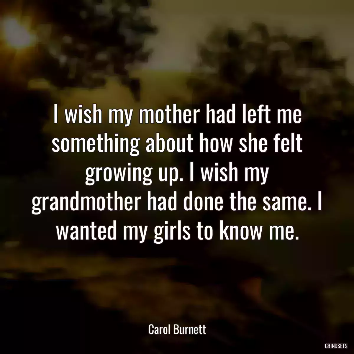 I wish my mother had left me something about how she felt growing up. I wish my grandmother had done the same. I wanted my girls to know me.