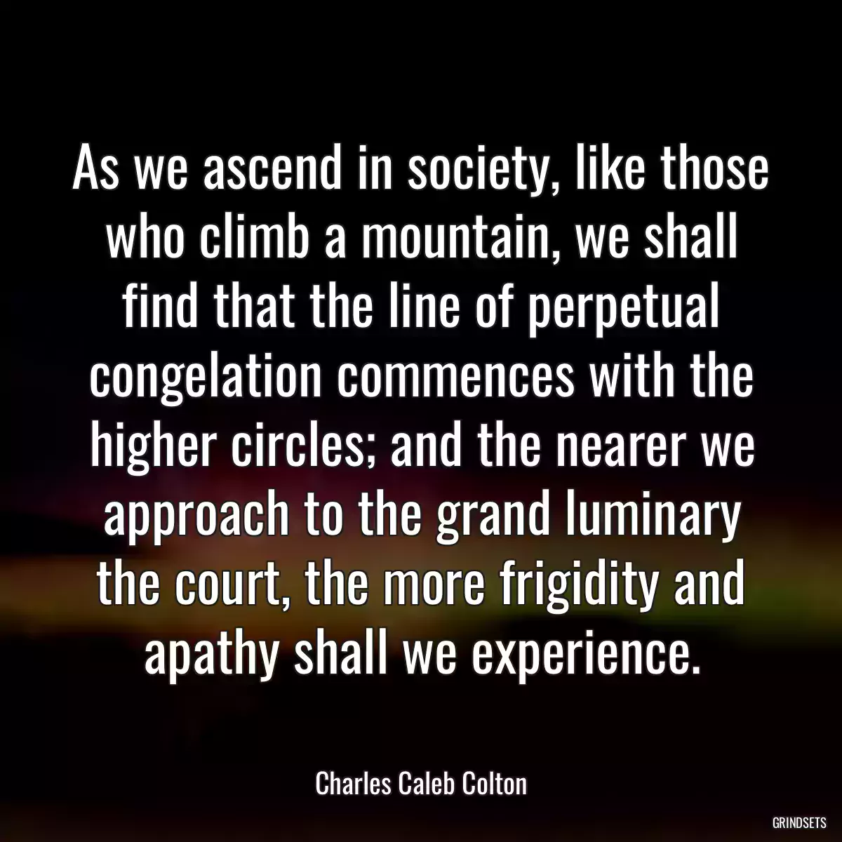 As we ascend in society, like those who climb a mountain, we shall find that the line of perpetual congelation commences with the higher circles; and the nearer we approach to the grand luminary the court, the more frigidity and apathy shall we experience.