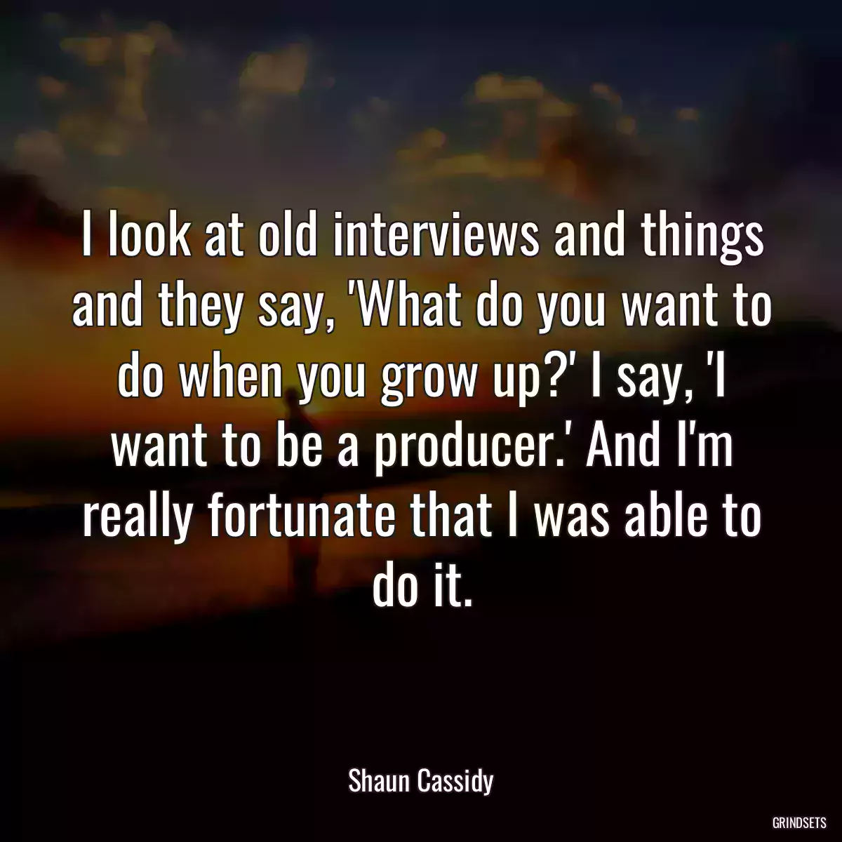 I look at old interviews and things and they say, \'What do you want to do when you grow up?\' I say, \'I want to be a producer.\' And I\'m really fortunate that I was able to do it.