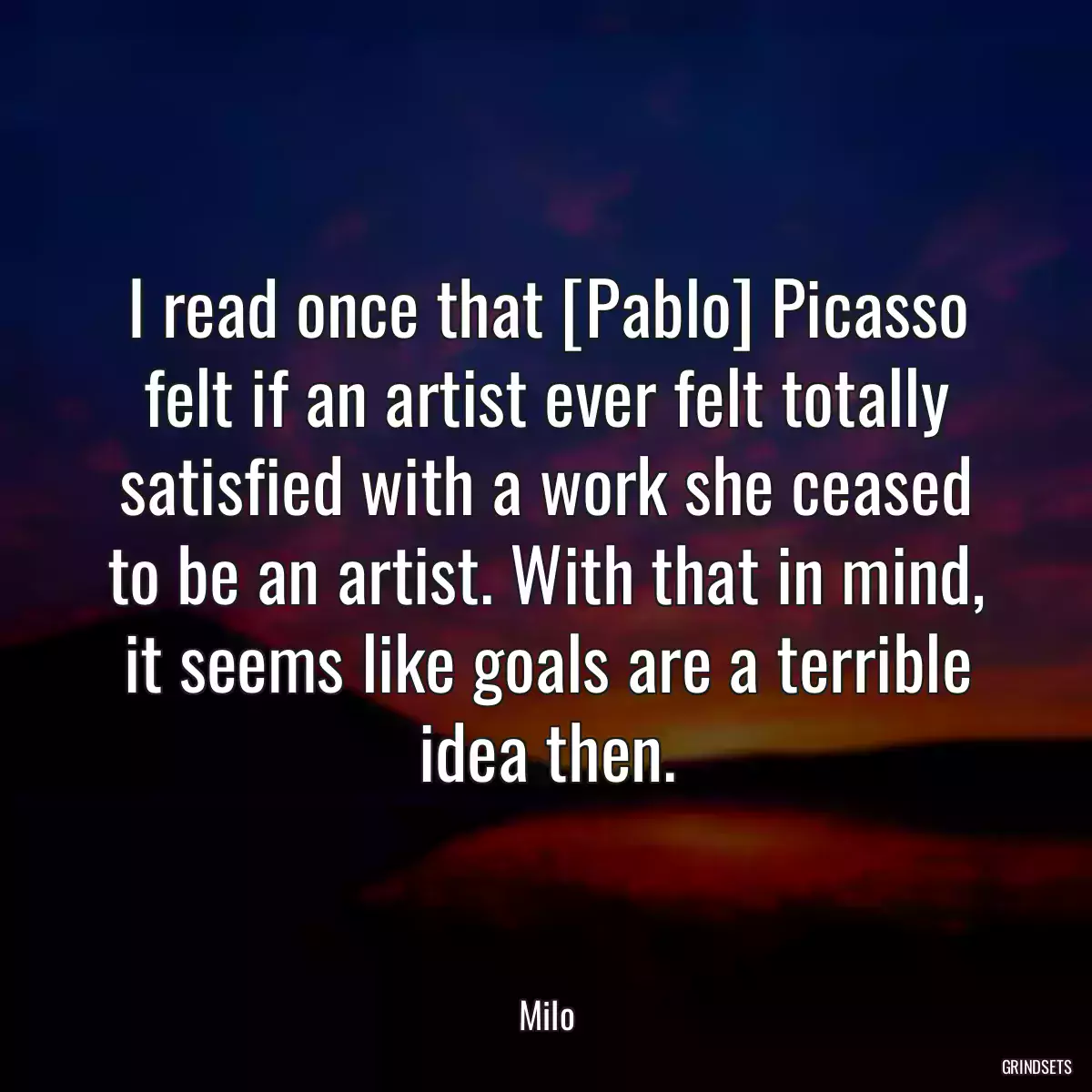 I read once that [Pablo] Picasso felt if an artist ever felt totally satisfied with a work she ceased to be an artist. With that in mind, it seems like goals are a terrible idea then.