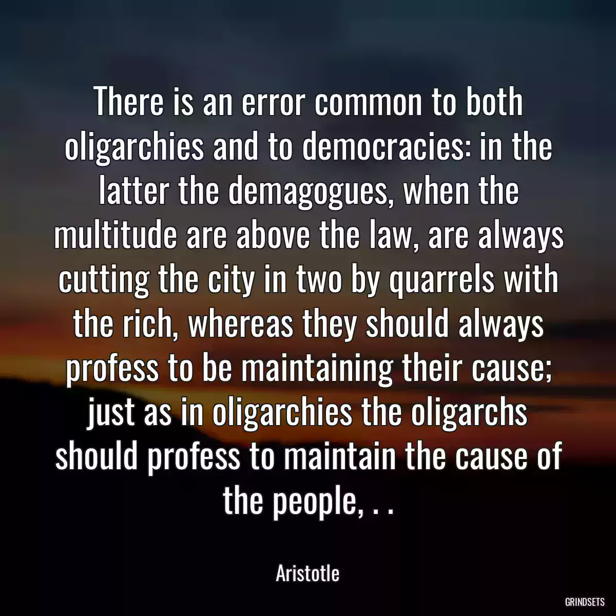 There is an error common to both oligarchies and to democracies: in the latter the demagogues, when the multitude are above the law, are always cutting the city in two by quarrels with the rich, whereas they should always profess to be maintaining their cause; just as in oligarchies the oligarchs should profess to maintain the cause of the people, . .