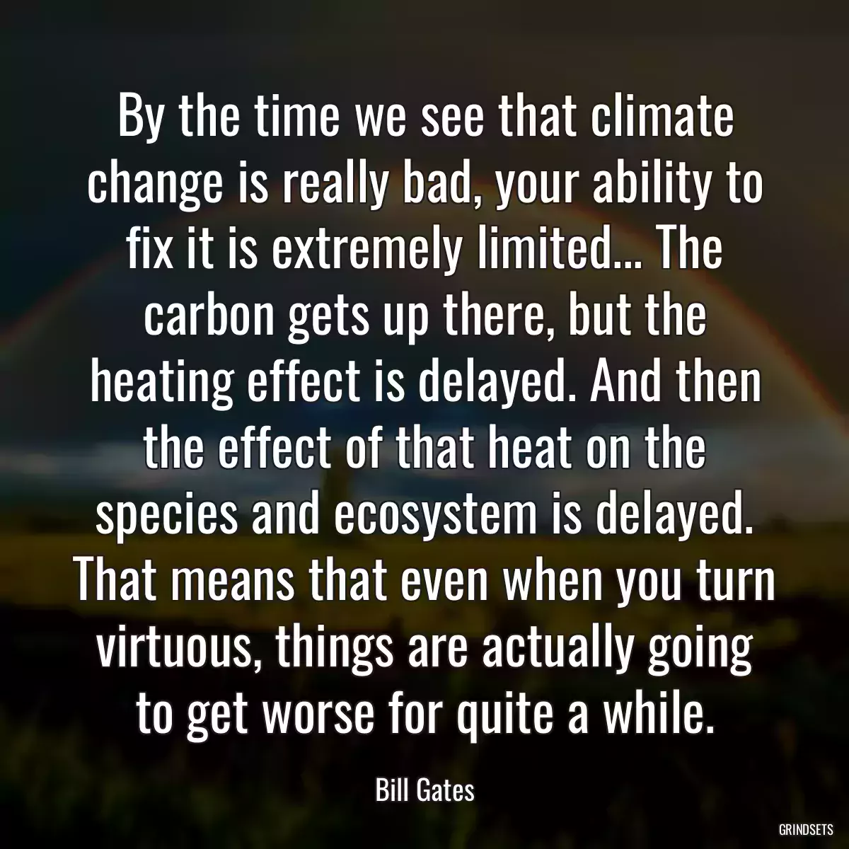 By the time we see that climate change is really bad, your ability to fix it is extremely limited... The carbon gets up there, but the heating effect is delayed. And then the effect of that heat on the species and ecosystem is delayed. That means that even when you turn virtuous, things are actually going to get worse for quite a while.