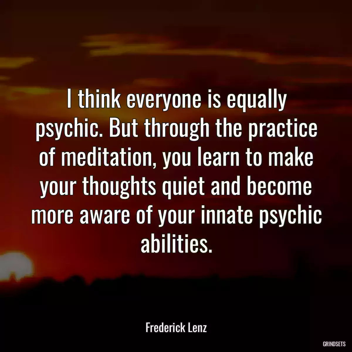 I think everyone is equally psychic. But through the practice of meditation, you learn to make your thoughts quiet and become more aware of your innate psychic abilities.