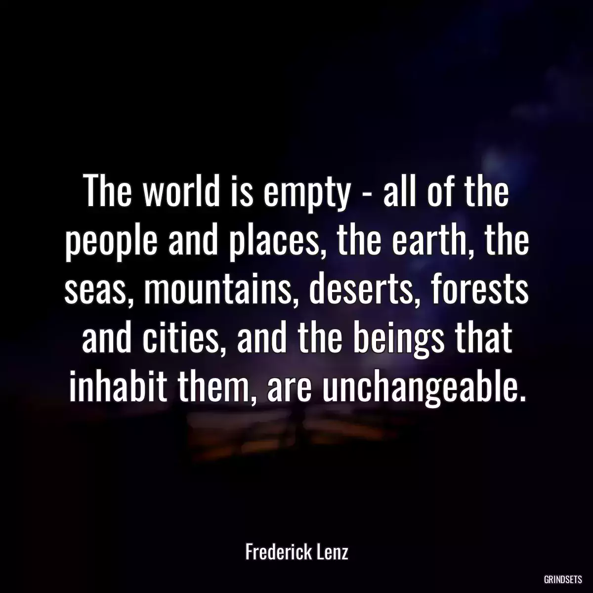 The world is empty - all of the people and places, the earth, the seas, mountains, deserts, forests and cities, and the beings that inhabit them, are unchangeable.