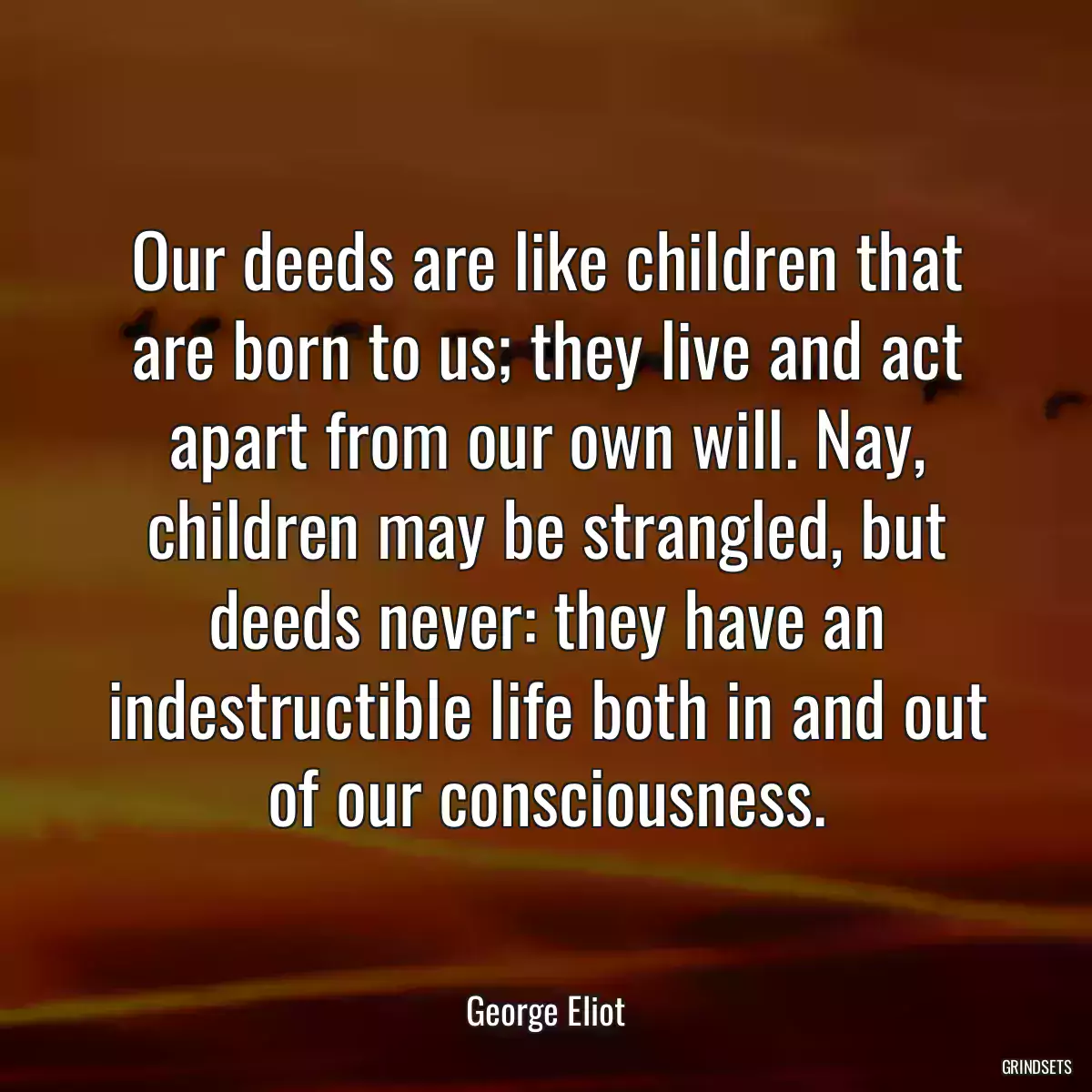 Our deeds are like children that are born to us; they live and act apart from our own will. Nay, children may be strangled, but deeds never: they have an indestructible life both in and out of our consciousness.