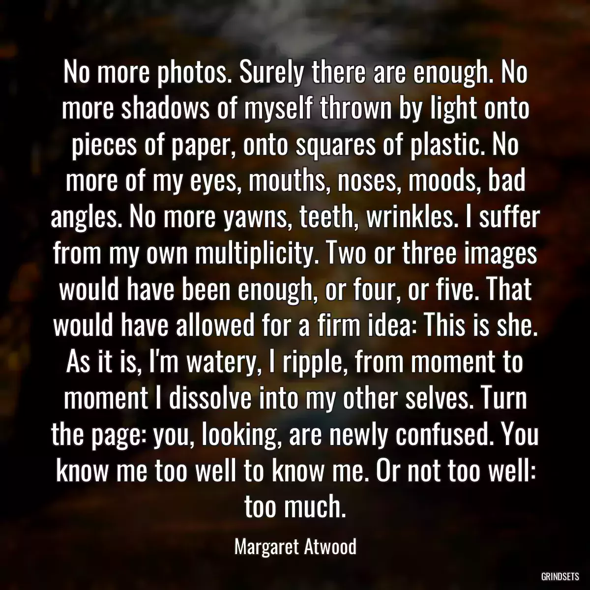 No more photos. Surely there are enough. No more shadows of myself thrown by light onto pieces of paper, onto squares of plastic. No more of my eyes, mouths, noses, moods, bad angles. No more yawns, teeth, wrinkles. I suffer from my own multiplicity. Two or three images would have been enough, or four, or five. That would have allowed for a firm idea: This is she. As it is, I\'m watery, I ripple, from moment to moment I dissolve into my other selves. Turn the page: you, looking, are newly confused. You know me too well to know me. Or not too well: too much.