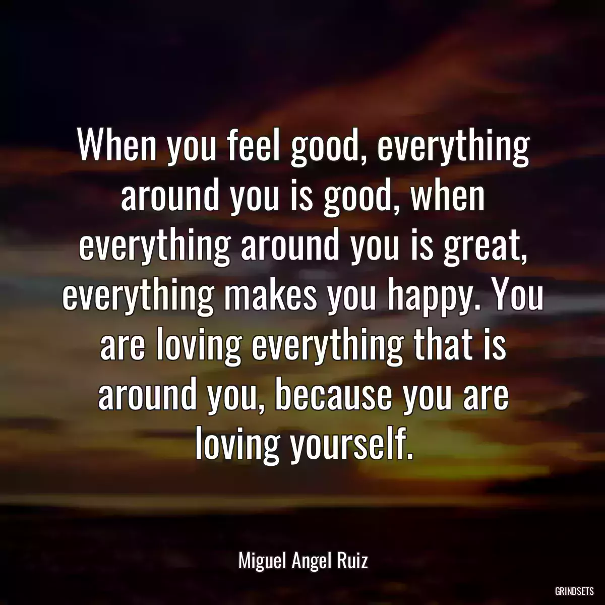 When you feel good, everything around you is good, when everything around you is great, everything makes you happy. You are loving everything that is around you, because you are loving yourself.