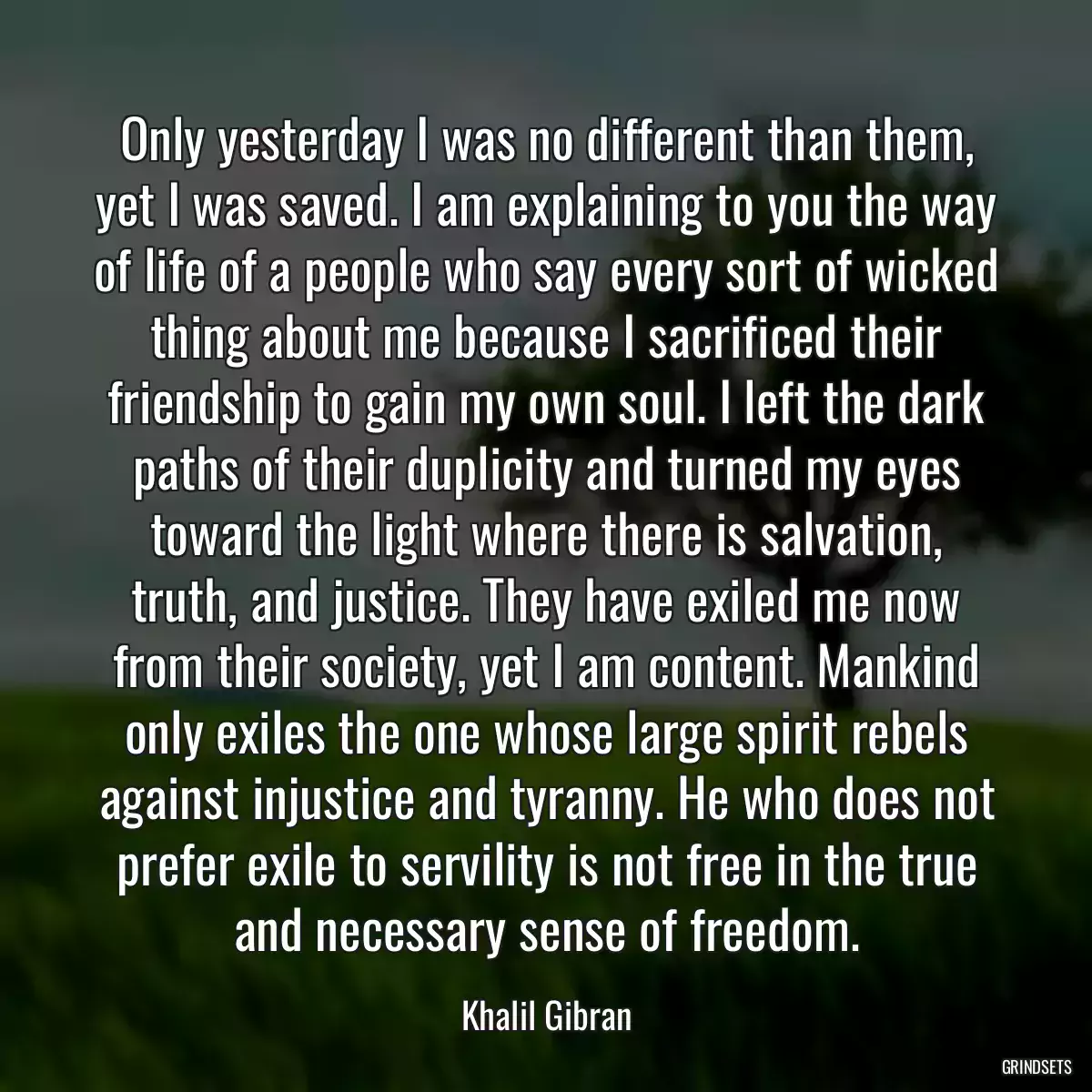 Only yesterday I was no different than them, yet I was saved. I am explaining to you the way of life of a people who say every sort of wicked thing about me because I sacrificed their friendship to gain my own soul. I left the dark paths of their duplicity and turned my eyes toward the light where there is salvation, truth, and justice. They have exiled me now from their society, yet I am content. Mankind only exiles the one whose large spirit rebels against injustice and tyranny. He who does not prefer exile to servility is not free in the true and necessary sense of freedom.