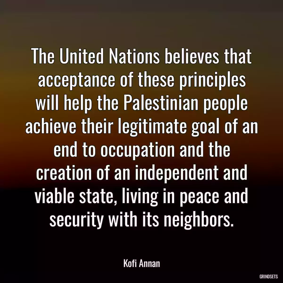 The United Nations believes that acceptance of these principles will help the Palestinian people achieve their legitimate goal of an end to occupation and the creation of an independent and viable state, living in peace and security with its neighbors.