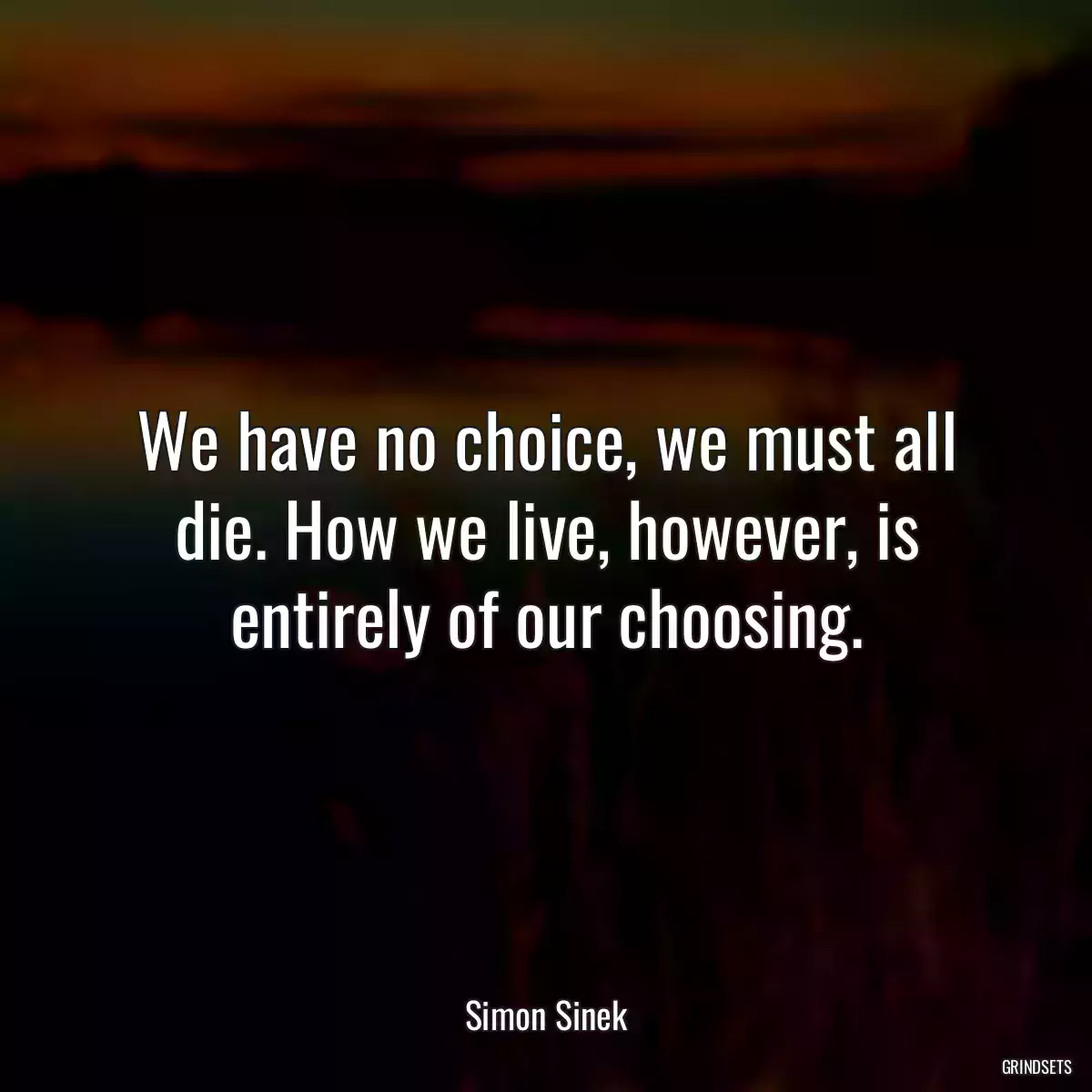 We have no choice, we must all die. How we live, however, is entirely of our choosing.