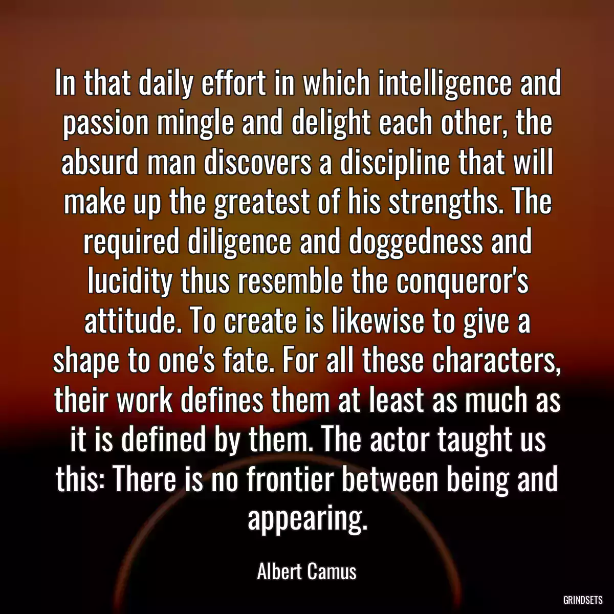 In that daily effort in which intelligence and passion mingle and delight each other, the absurd man discovers a discipline that will make up the greatest of his strengths. The required diligence and doggedness and lucidity thus resemble the conqueror\'s attitude. To create is likewise to give a shape to one\'s fate. For all these characters, their work defines them at least as much as it is defined by them. The actor taught us this: There is no frontier between being and appearing.