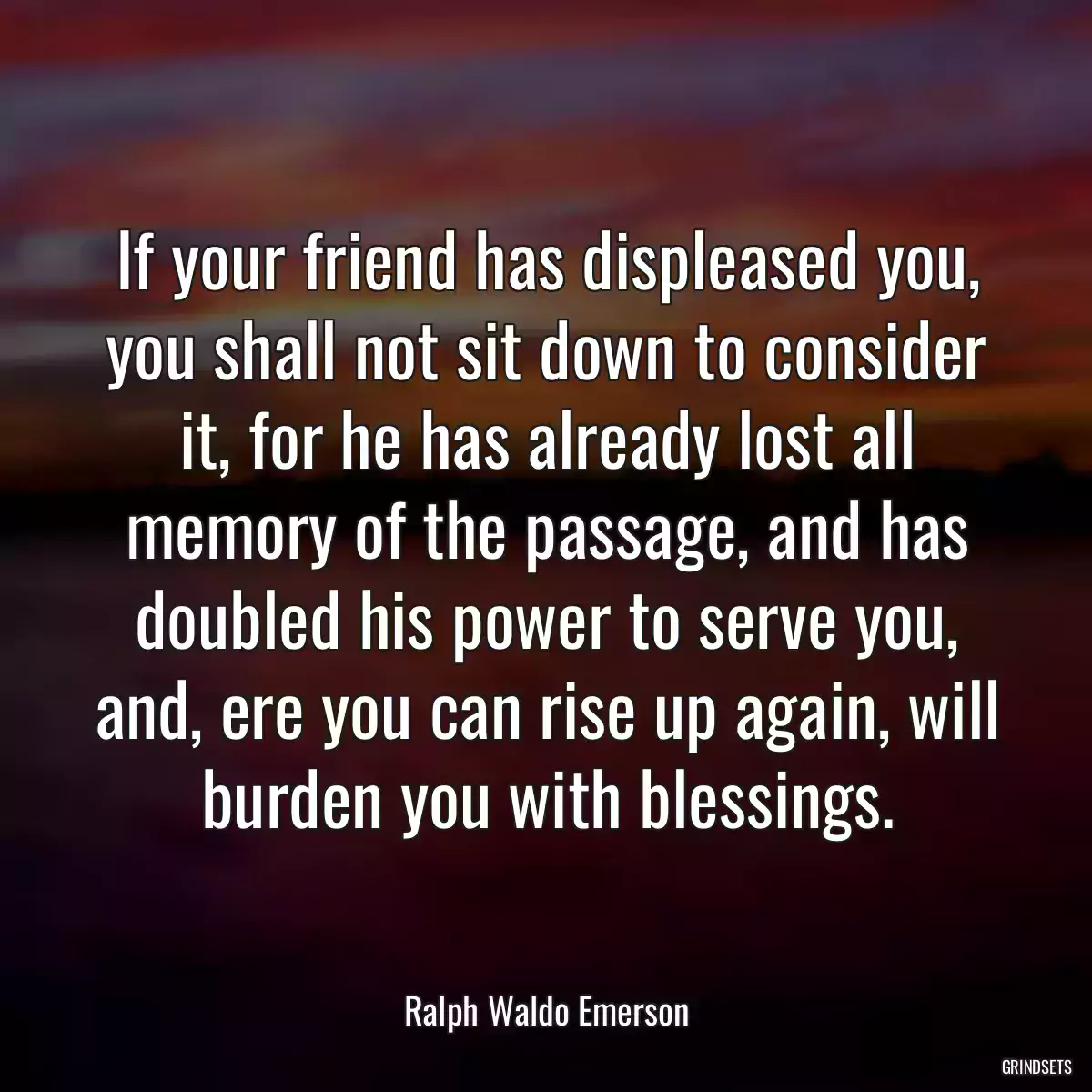 If your friend has displeased you, you shall not sit down to consider it, for he has already lost all memory of the passage, and has doubled his power to serve you, and, ere you can rise up again, will burden you with blessings.