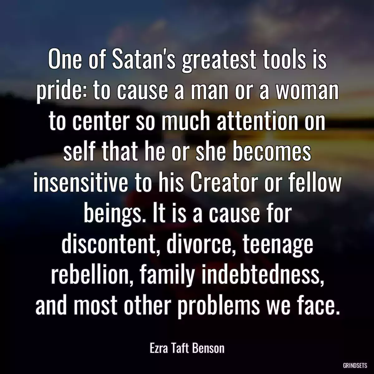 One of Satan\'s greatest tools is pride: to cause a man or a woman to center so much attention on self that he or she becomes insensitive to his Creator or fellow beings. It is a cause for discontent, divorce, teenage rebellion, family indebtedness, and most other problems we face.