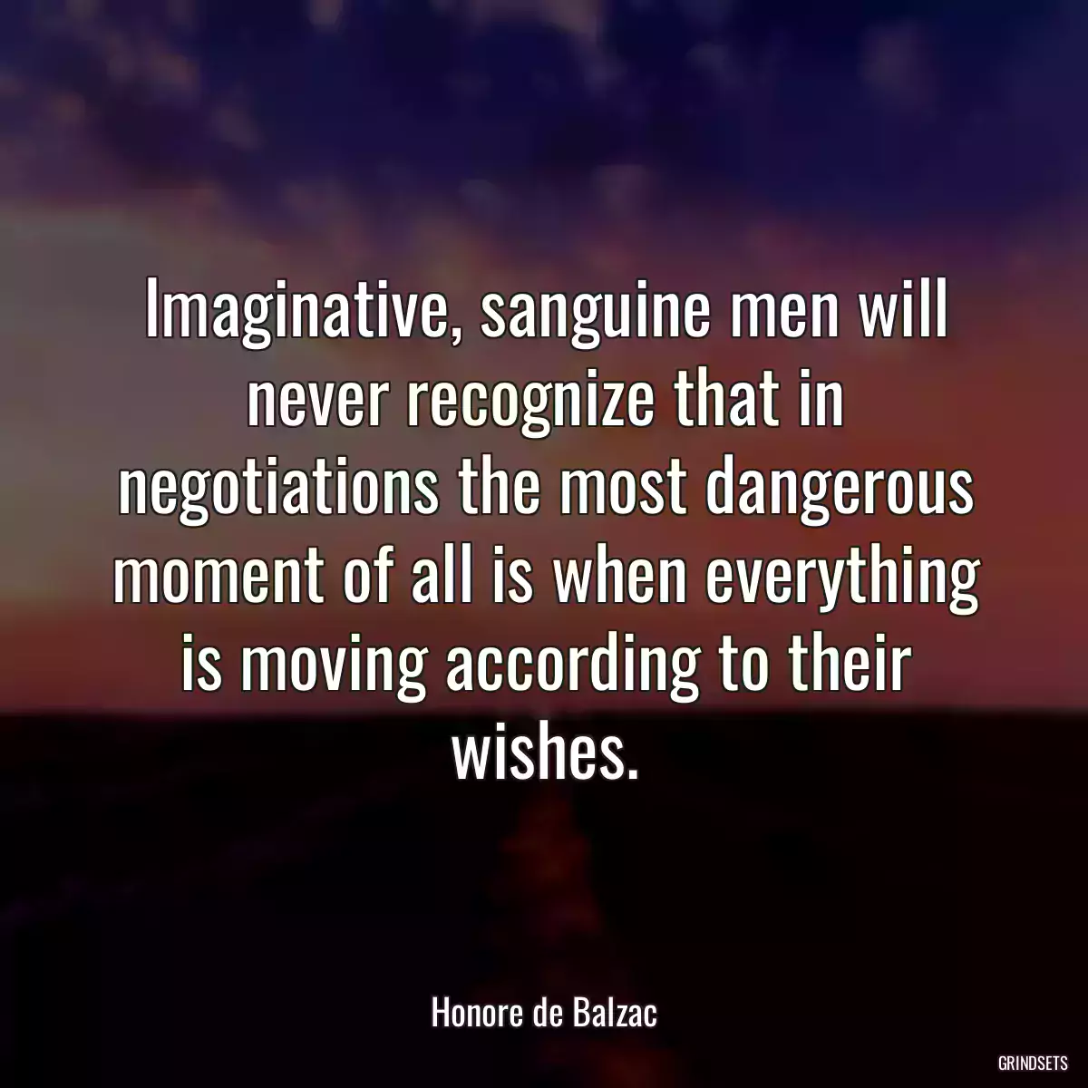 Imaginative, sanguine men will never recognize that in negotiations the most dangerous moment of all is when everything is moving according to their wishes.