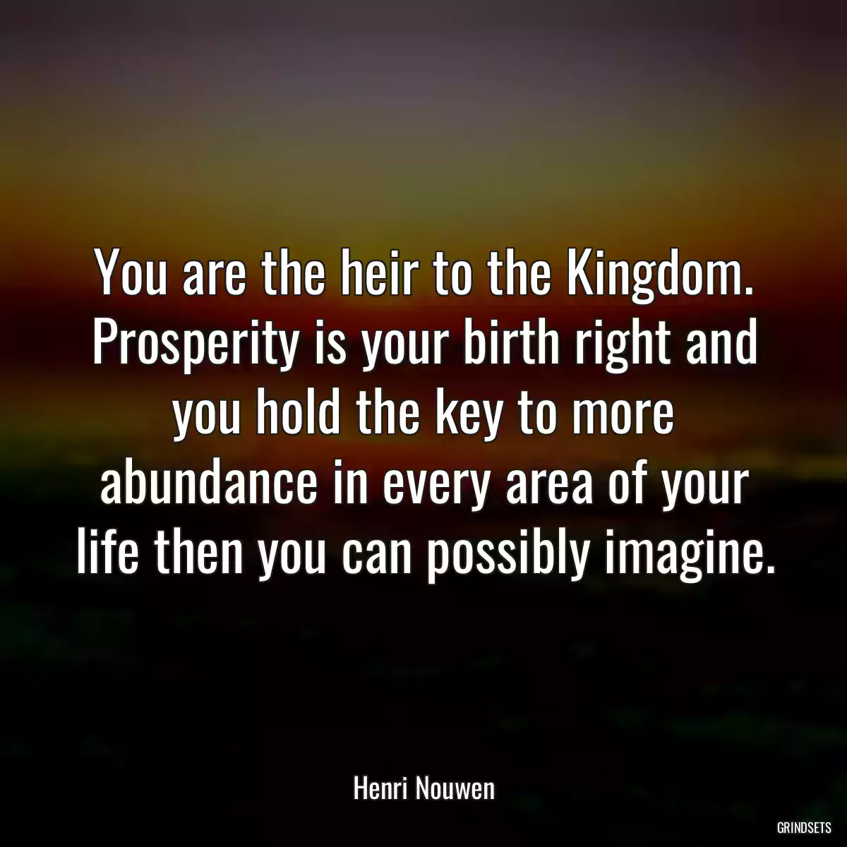 You are the heir to the Kingdom. Prosperity is your birth right and you hold the key to more abundance in every area of your life then you can possibly imagine.