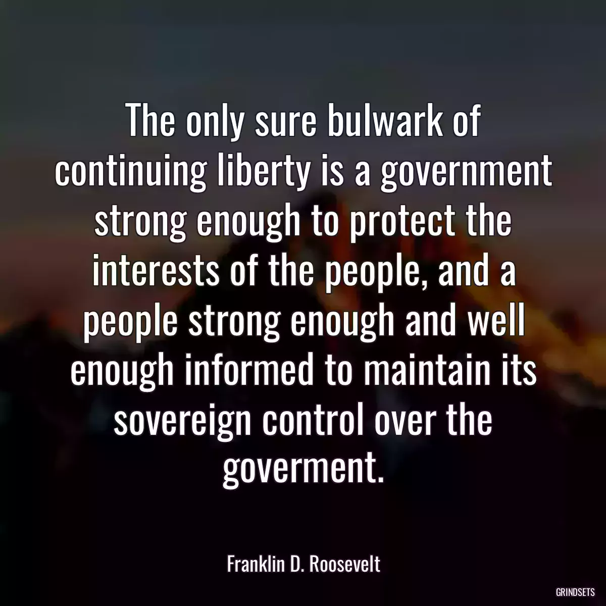 The only sure bulwark of continuing liberty is a government strong enough to protect the interests of the people, and a people strong enough and well enough informed to maintain its sovereign control over the goverment.