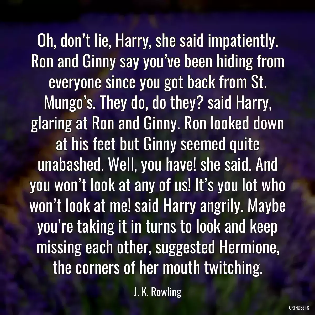 Oh, don’t lie, Harry, she said impatiently. Ron and Ginny say you’ve been hiding from everyone since you got back from St. Mungo’s. They do, do they? said Harry, glaring at Ron and Ginny. Ron looked down at his feet but Ginny seemed quite unabashed. Well, you have! she said. And you won’t look at any of us! It’s you lot who won’t look at me! said Harry angrily. Maybe you’re taking it in turns to look and keep missing each other, suggested Hermione, the corners of her mouth twitching.