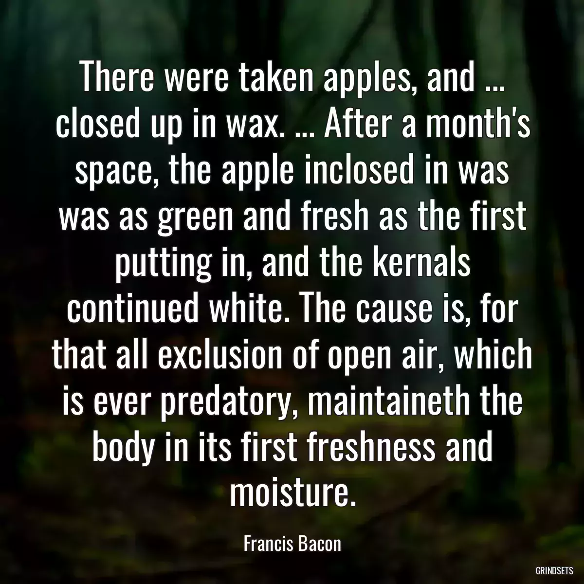 There were taken apples, and ... closed up in wax. ... After a month\'s space, the apple inclosed in was was as green and fresh as the first putting in, and the kernals continued white. The cause is, for that all exclusion of open air, which is ever predatory, maintaineth the body in its first freshness and moisture.