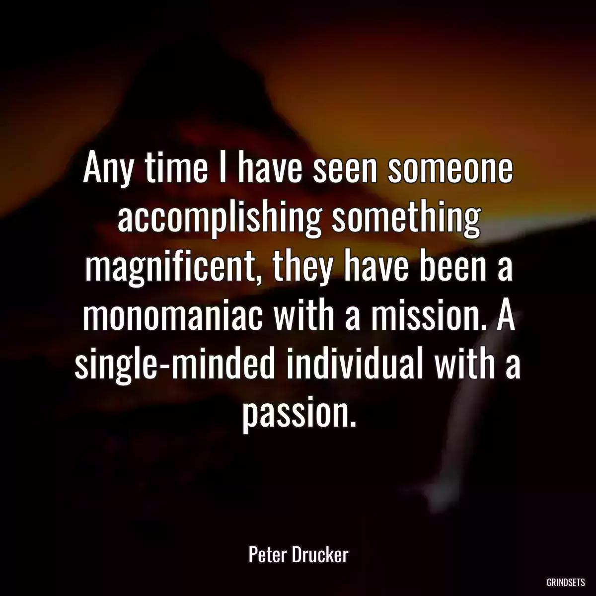 Any time I have seen someone accomplishing something magnificent, they have been a monomaniac with a mission. A single-minded individual with a passion.