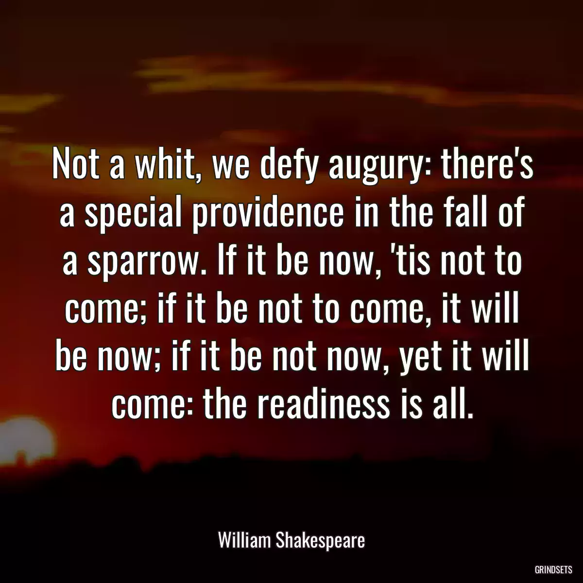 Not a whit, we defy augury: there\'s a special providence in the fall of a sparrow. If it be now, \'tis not to come; if it be not to come, it will be now; if it be not now, yet it will come: the readiness is all.