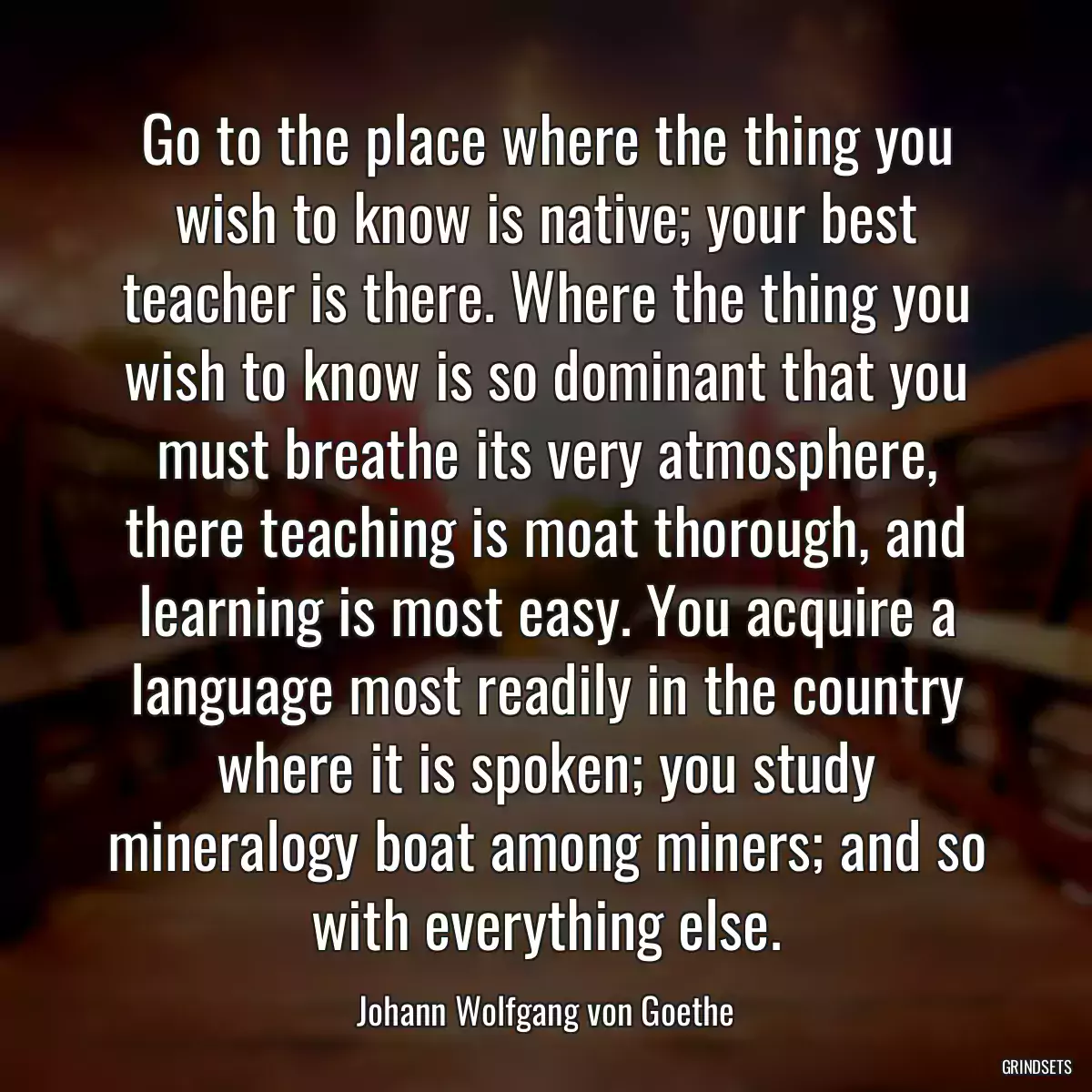 Go to the place where the thing you wish to know is native; your best teacher is there. Where the thing you wish to know is so dominant that you must breathe its very atmosphere, there teaching is moat thorough, and learning is most easy. You acquire a language most readily in the country where it is spoken; you study mineralogy boat among miners; and so with everything else.