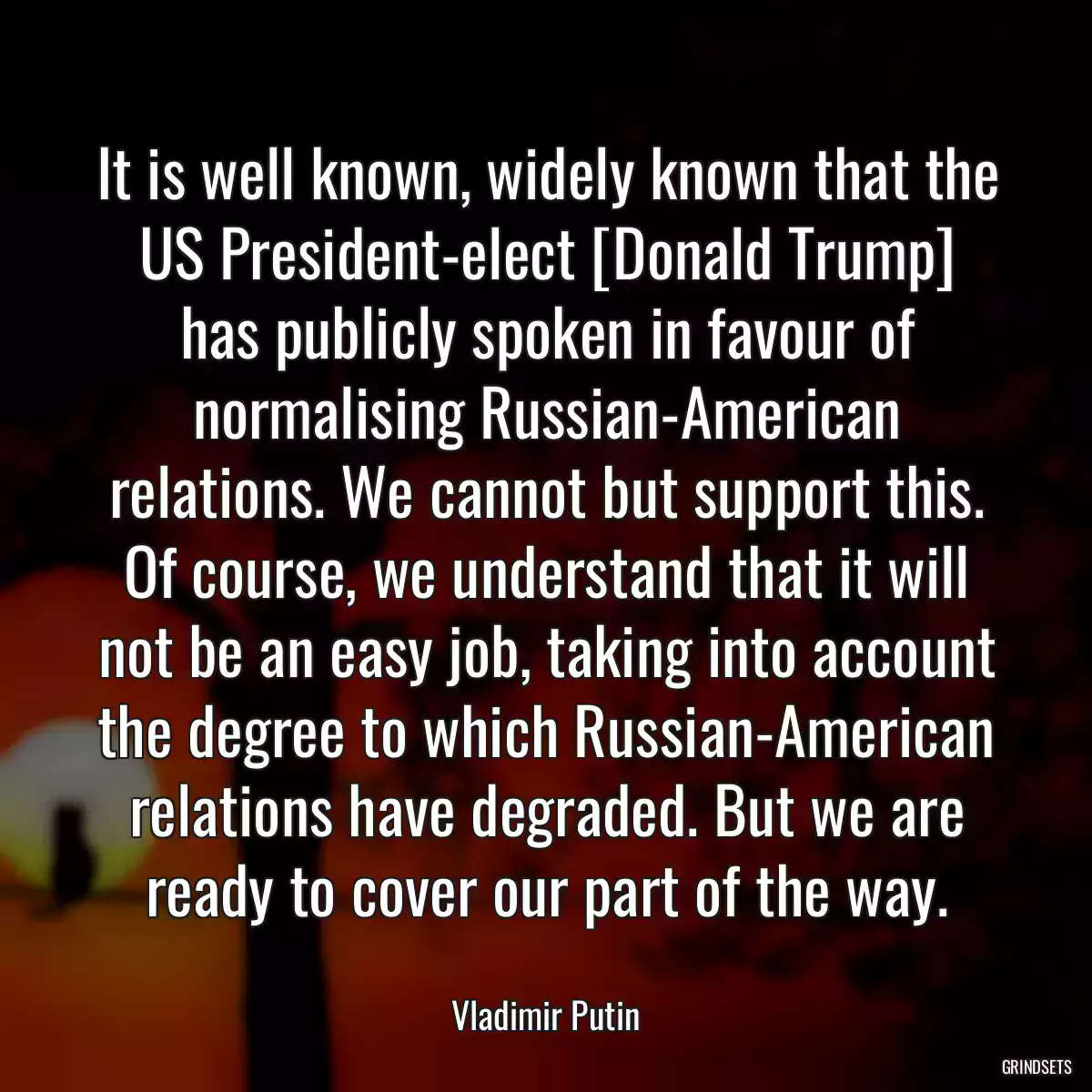 It is well known, widely known that the US President-elect [Donald Trump] has publicly spoken in favour of normalising Russian-American relations. We cannot but support this. Of course, we understand that it will not be an easy job, taking into account the degree to which Russian-American relations have degraded. But we are ready to cover our part of the way.