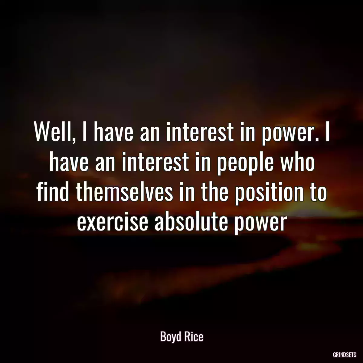 Well, I have an interest in power. I have an interest in people who find themselves in the position to exercise absolute power