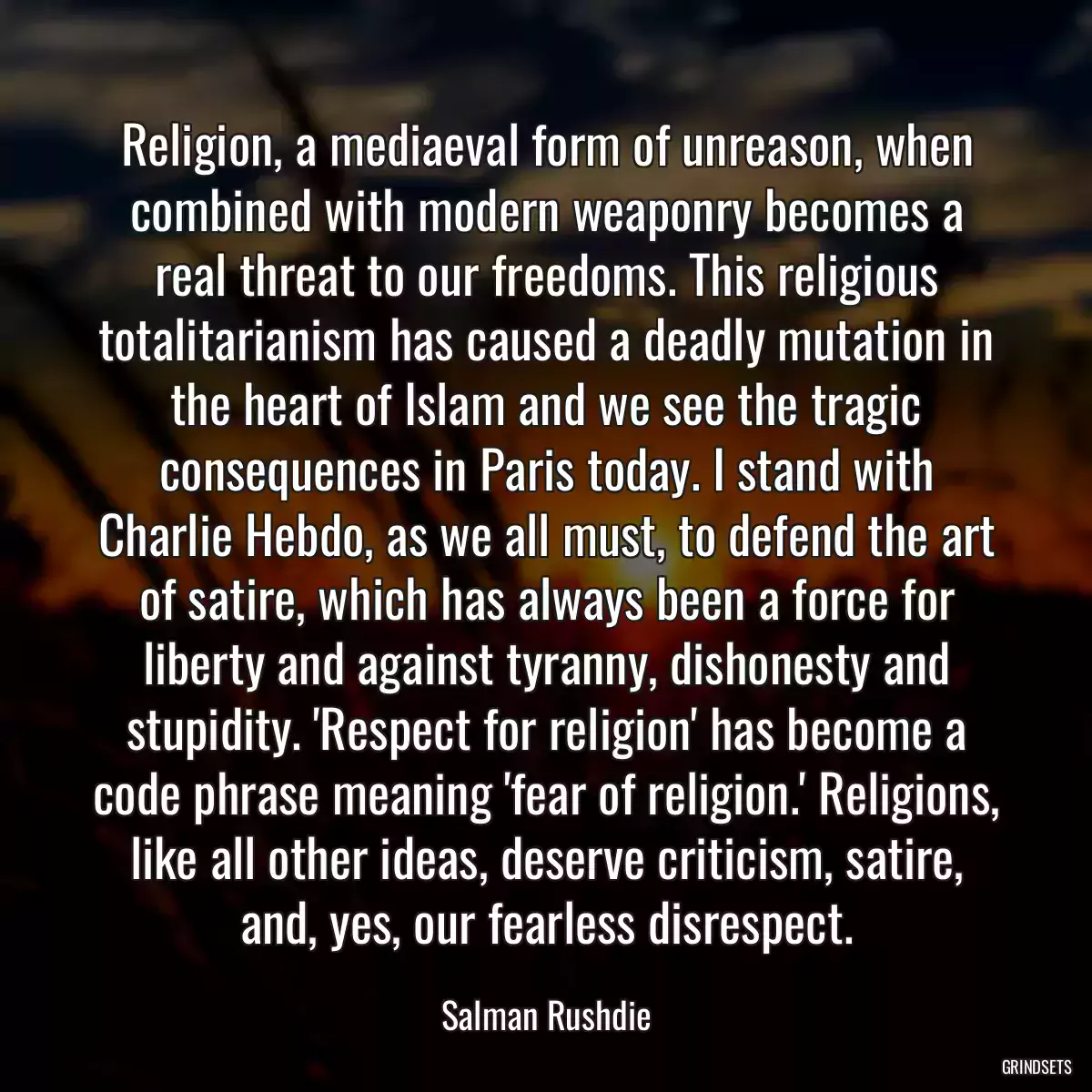 Religion, a mediaeval form of unreason, when combined with modern weaponry becomes a real threat to our freedoms. This religious totalitarianism has caused a deadly mutation in the heart of Islam and we see the tragic consequences in Paris today. I stand with Charlie Hebdo, as we all must, to defend the art of satire, which has always been a force for liberty and against tyranny, dishonesty and stupidity. \'Respect for religion\' has become a code phrase meaning \'fear of religion.\' Religions, like all other ideas, deserve criticism, satire, and, yes, our fearless disrespect.