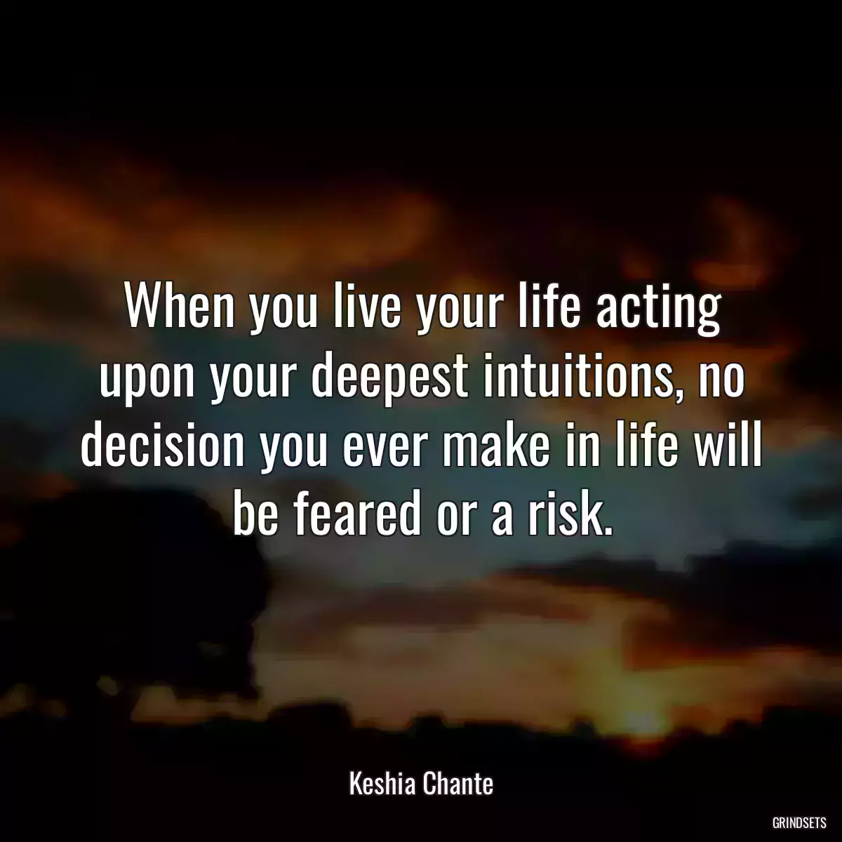 When you live your life acting upon your deepest intuitions, no decision you ever make in life will be feared or a risk.