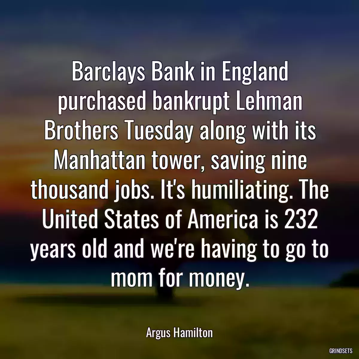 Barclays Bank in England purchased bankrupt Lehman Brothers Tuesday along with its Manhattan tower, saving nine thousand jobs. It\'s humiliating. The United States of America is 232 years old and we\'re having to go to mom for money.