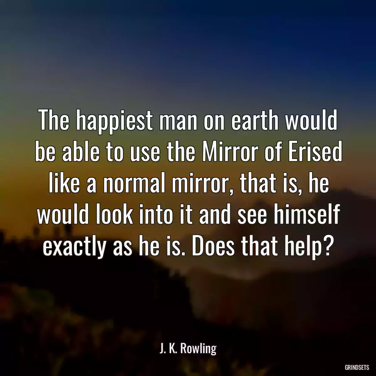 The happiest man on earth would be able to use the Mirror of Erised like a normal mirror, that is, he would look into it and see himself exactly as he is. Does that help?