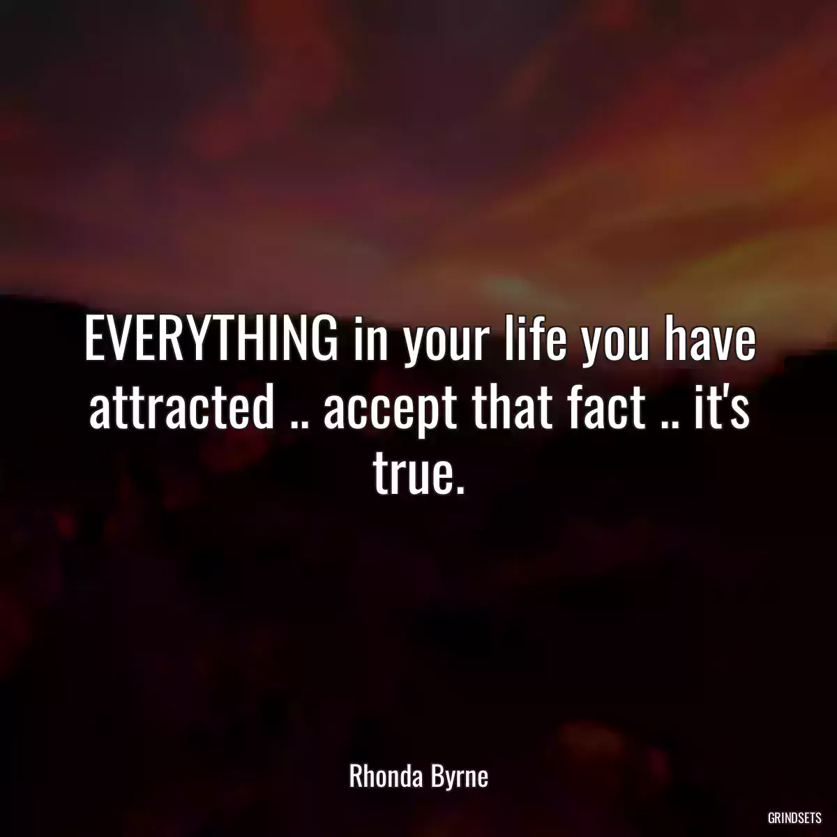 EVERYTHING in your life you have attracted .. accept that fact .. it\'s true.