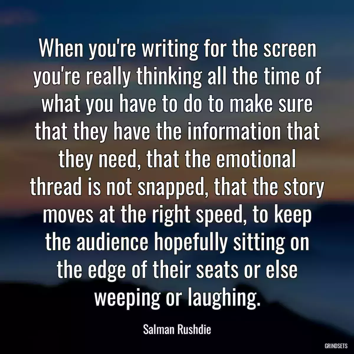 When you\'re writing for the screen you\'re really thinking all the time of what you have to do to make sure that they have the information that they need, that the emotional thread is not snapped, that the story moves at the right speed, to keep the audience hopefully sitting on the edge of their seats or else weeping or laughing.