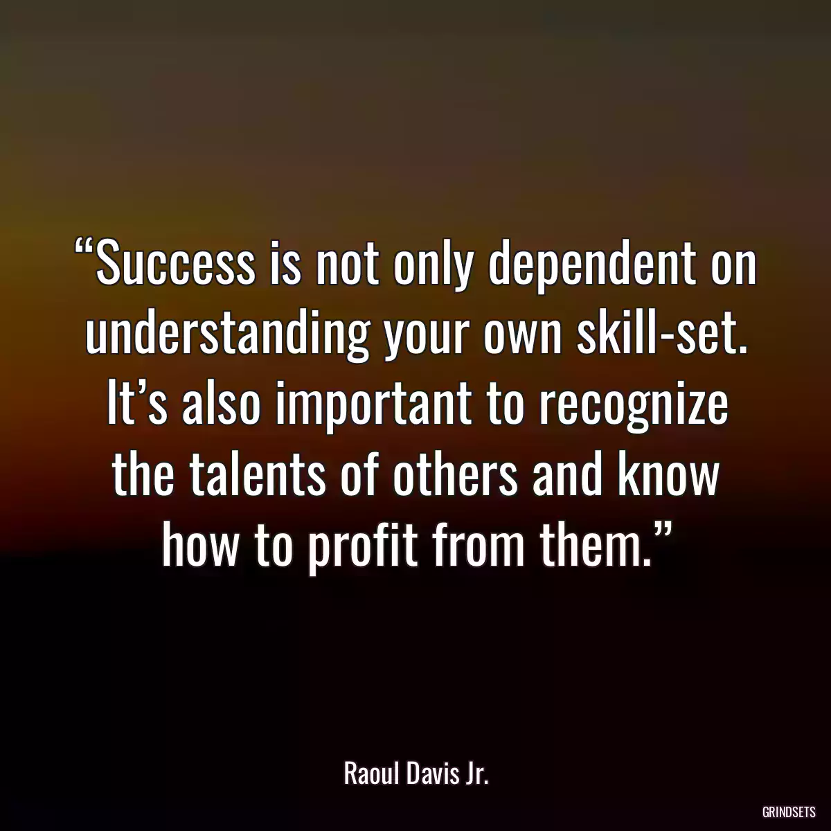 “Success is not only dependent on understanding your own skill-set. It’s also important to recognize the talents of others and know how to profit from them.”