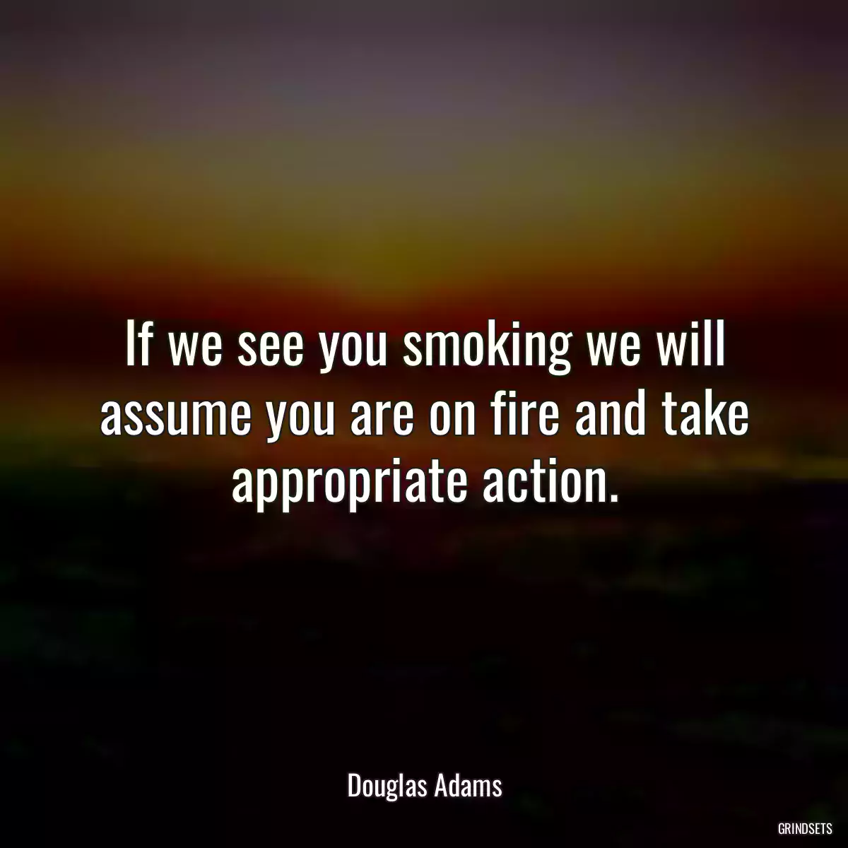 If we see you smoking we will assume you are on fire and take appropriate action.