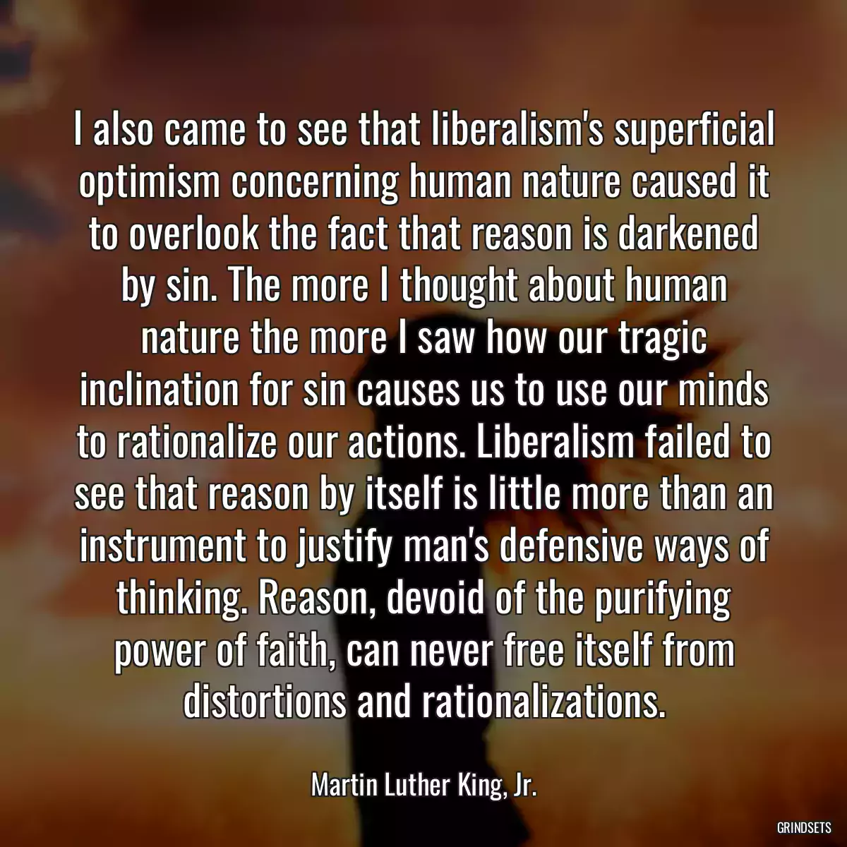 I also came to see that liberalism\'s superficial optimism concerning human nature caused it to overlook the fact that reason is darkened by sin. The more I thought about human nature the more I saw how our tragic inclination for sin causes us to use our minds to rationalize our actions. Liberalism failed to see that reason by itself is little more than an instrument to justify man\'s defensive ways of thinking. Reason, devoid of the purifying power of faith, can never free itself from distortions and rationalizations.