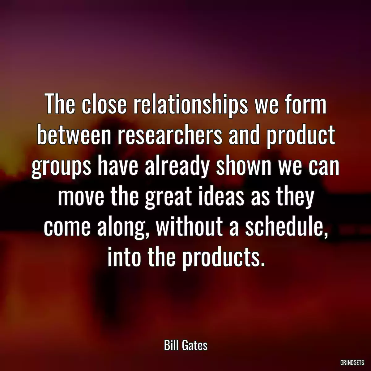 The close relationships we form between researchers and product groups have already shown we can move the great ideas as they come along, without a schedule, into the products.