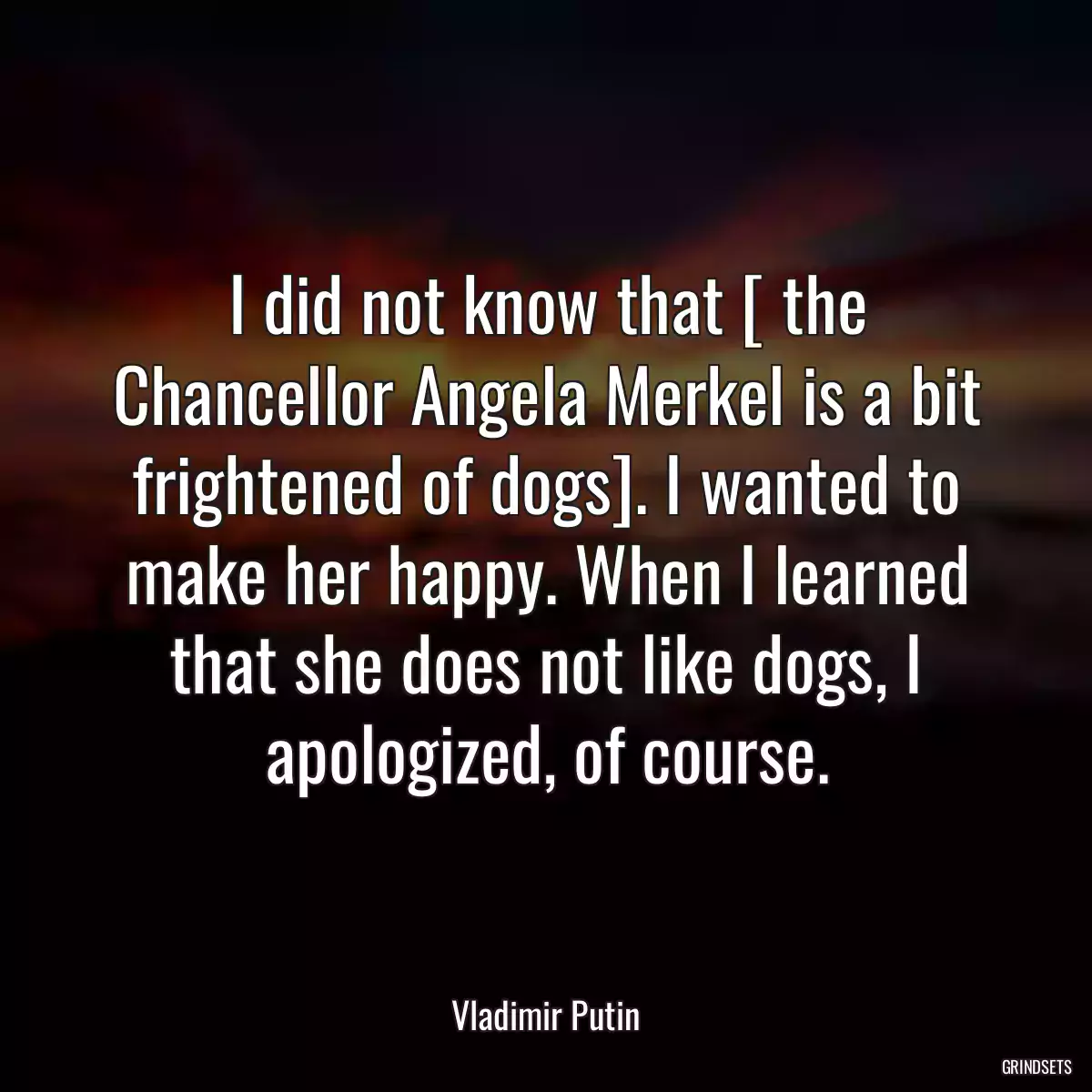 I did not know that [ the Chancellor Angela Merkel is a bit frightened of dogs]. I wanted to make her happy. When I learned that she does not like dogs, I apologized, of course.