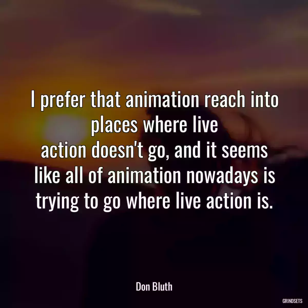 I prefer that animation reach into places where live action doesn\'t go, and it seems like all of animation nowadays is trying to go where live action is.