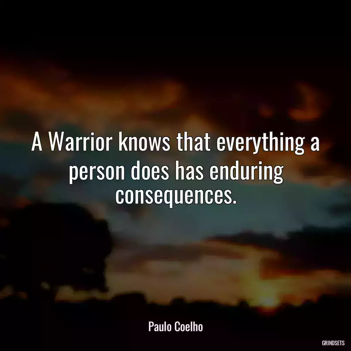 A Warrior knows that everything a person does has enduring consequences.